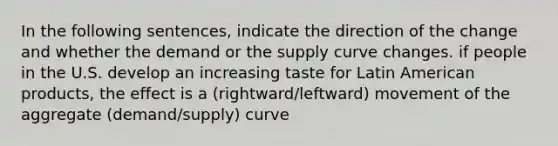 In the following sentences, indicate the direction of the change and whether the demand or the supply curve changes. if people in the U.S. develop an increasing taste for Latin American products, the effect is a (rightward/leftward) movement of the aggregate (demand/supply) curve