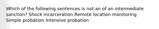 Which of the following sentences is not an of an intermediate sanction? Shock incarceration Remote location monitoring Simple probation Intensive probation