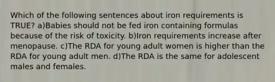 Which of the following sentences about iron requirements is TRUE? a)Babies should not be fed iron containing formulas because of the risk of toxicity. b)Iron requirements increase after menopause. c)The RDA for young adult women is higher than the RDA for young adult men. d)The RDA is the same for adolescent males and females.