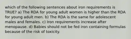 which of the following sentences about iron requirements is TRUE? a) The RDA for young adult women is higher than the RDA for young adult men. b) The RDA is the same for adolescent males and females. c) Iron requirements increase after menopause. d) Babies should not be fed iron containing formulas because of the risk of toxicity.