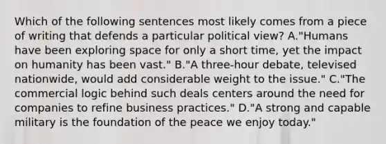 Which of the following sentences most likely comes from a piece of writing that defends a particular political view? A."Humans have been exploring space for only a short time, yet the impact on humanity has been vast." B."A three-hour debate, televised nationwide, would add considerable weight to the issue." C."The commercial logic behind such deals centers around the need for companies to refine business practices." D."A strong and capable military is the foundation of the peace we enjoy today."