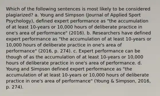 Which of the following sentences is most likely to be considered plagiarized? a. Young and Simpson (Journal of Applied Sport Psychology), defined expert performance as "the accumulation of at least 10-years or 10,000 hours of deliberate practice in one's area of performance" (2016). b. Researchers have defined expert performance as "the accumulation of at least 10-years or 10,000 hours of deliberate practice in one's area of performance" (2016, p. 274). c. Expert performance can be though of as the accumulation of at least 10-years or 10,000 hours of deliberate practice in one's area of performance. d. Young and Simpson defined expert performance as "the accumulation of at least 10-years or 10,000 hours of deliberate practice in one's area of performance" (Young & Simpson, 2016, p. 274).