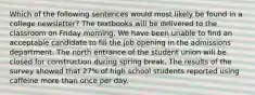 Which of the following sentences would most likely be found in a college newsletter? The textbooks will be delivered to the classroom on Friday morning. We have been unable to find an acceptable candidate to fill the job opening in the admissions department. The north entrance of the student union will be closed for construction during spring break. The results of the survey showed that 27% of high school students reported using caffeine more than once per day.