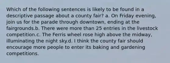 Which of the following sentences is likely to be found in a descriptive passage about a county fair? a. On Friday evening, join us for the parade through downtown, ending at the fairgrounds.b. There were more than 25 entries in the livestock competition.c. The Ferris wheel rose high above the midway, illuminating the night sky.d. I think the county fair should encourage more people to enter its baking and gardening competitions.