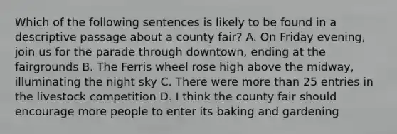 Which of the following sentences is likely to be found in a descriptive passage about a county fair? A. On Friday evening, join us for the parade through downtown, ending at the fairgrounds B. The Ferris wheel rose high above the midway, illuminating the night sky C. There were more than 25 entries in the livestock competition D. I think the county fair should encourage more people to enter its baking and gardening