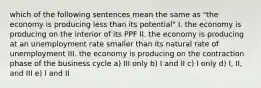 which of the following sentences mean the same as "the economy is producing less than its potential" I. the economy is producing on the interior of its PPF II. the economy is producing at an unemployment rate smaller than its natural rate of unemployment III. the economy is producing on the contraction phase of the business cycle a) III only b) I and II c) I only d) I, II, and III e) I and II