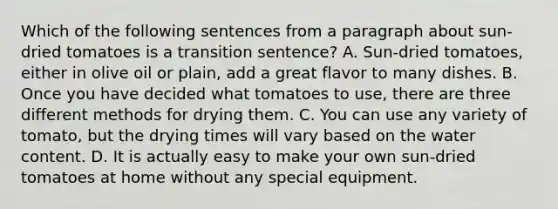 Which of the following sentences from a paragraph about sun-dried tomatoes is a transition sentence? A. Sun-dried tomatoes, either in olive oil or plain, add a great flavor to many dishes. B. Once you have decided what tomatoes to use, there are three different methods for drying them. C. You can use any variety of tomato, but the drying times will vary based on the water content. D. It is actually easy to make your own sun-dried tomatoes at home without any special equipment.