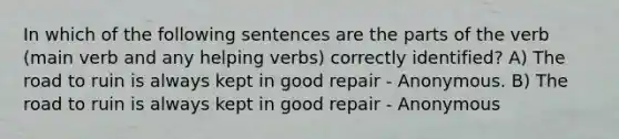 In which of the following sentences are the parts of the verb (main verb and any helping verbs) correctly identified? A) The road to ruin is always kept in good repair - Anonymous. B) The road to ruin is always kept in good repair - Anonymous