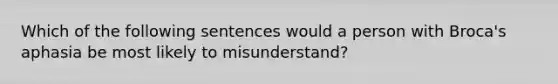 Which of the following sentences would a person with Broca's aphasia be most likely to misunderstand?