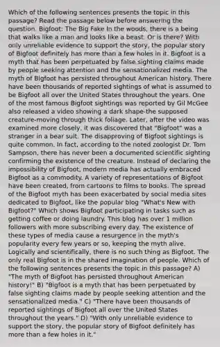 Which of the following sentences presents the topic in this passage? Read the passage below before answering the question. Bigfoot: The Big Fake In the woods, there is a being that walks like a man and looks like a beast. Or is there? With only unreliable evidence to support the story, the popular story of Bigfoot definitely has more than a few holes in it. Bigfoot is a myth that has been perpetuated by false sighting claims made by people seeking attention and the sensationalized media. The myth of Bigfoot has persisted throughout American history. There have been thousands of reported sightings of what is assumed to be Bigfoot all over the United States throughout the years. One of the most famous Bigfoot sightings was reported by Gil McGee also released a video showing a dark shape-the supposed creature-moving through thick foliage. Later, after the video was examined more closely, it was discovered that "Bigfoot" was a stranger in a bear suit. The disapproving of Bigfoot sightings is quite common. In fact, according to the noted zoologist Dr. Tom Sampson, there has never been a documented scientific sighting confirming the existence of the creature. Instead of declaring the impossibility of Bigfoot, modern media has actually embraced Bigfoot as a commodity. A variety of representations of Bigfoot have been created, from cartoons to films to books. The spread of the Bigfoot myth has been exacerbated by social media sites dedicated to Bigfoot, like the popular blog "What's New with Bigfoot?" Which shows Bigfoot participating in tasks such as getting coffee or doing laundry. This blog has over 1 million followers with more subscribing every day. The existence of these types of media cause a resurgence in the myth's popularity every few years or so, keeping the myth alive. Logically and scientifically, there is no such thing as Bigfoot. The only real Bigfoot is in the shared imagination of people. Which of the following sentences presents the topic in this passage? A) "The myth of Bigfoot has persisted throughout American history!" B) "Bigfoot is a myth that has been perpetuated by false sighting claims made by people seeking attention and the sensationalized media." C) "There have been thousands of reported sightings of Bigfoot all over the United States throughout the years." D) "With only unreliable evidence to support the story, the popular story of Bigfoot definitely has more than a few holes in it."