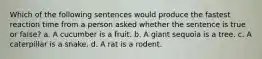 Which of the following sentences would produce the fastest reaction time from a person asked whether the sentence is true or false? a. A cucumber is a fruit. b. A giant sequoia is a tree. c. A caterpillar is a snake. d. A rat is a rodent.