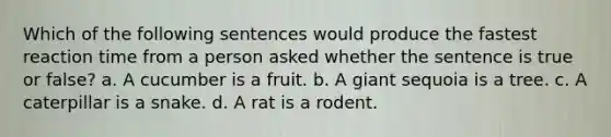 Which of the following sentences would produce the fastest reaction time from a person asked whether the sentence is true or false? a. A cucumber is a fruit. b. A giant sequoia is a tree. c. A caterpillar is a snake. d. A rat is a rodent.