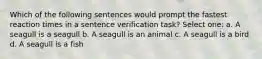 Which of the following sentences would prompt the fastest reaction times in a sentence verification task? Select one: a. A seagull is a seagull b. A seagull is an animal c. A seagull is a bird d. A seagull is a fish