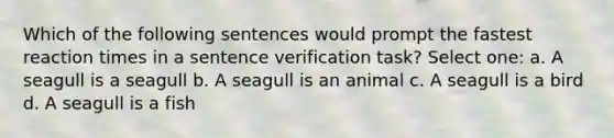 Which of the following sentences would prompt the fastest reaction times in a sentence verification task? Select one: a. A seagull is a seagull b. A seagull is an animal c. A seagull is a bird d. A seagull is a fish