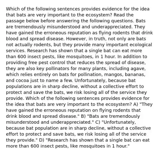 Which of the following sentences provides evidence for the idea that bats are very important to the ecosystem? Read the passage below before answering the following questions. Bats are tremendously misunderstood and underappreciated. They have gained the erroneous reputation as flying rodents that drink blood and spread disease. However, in truth, not only are bats not actually rodents, but they provide many important ecological services. Research has shown that a single bat can eat more than 600 insect pests, like mosquitoes, in 1 hour. In addition to providing free pest control that reduces the spread of disease, they are also key pollinators for many plants, including agave, which relies entirely on bats for pollination, mangos, bananas, and cocoa just to name a few. Unfortunately, because bat populations are in sharp decline, without a collective effort to protect and save the bats, we risk losing all of the service they provide. Which of the following sentences provides evidence for the idea that bats are very important to the ecosystem? A) "They have gained the erroneous reputation on flying rodents that drink blood and spread disease." B) "Bats are tremendously misunderstood and underappreciated." C) "Unfortunately, because bat population are in sharp decline, without a collective effort to protect and save bats, we risk losing all of the service they provide." D) "Research has shown that a single bat can eat more than 600 insect pests, like mosquitoes in 1 hour."