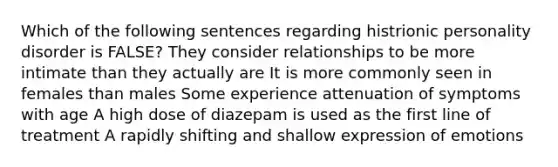 Which of the following sentences regarding histrionic personality disorder is FALSE? They consider relationships to be more intimate than they actually are It is more commonly seen in females than males Some experience attenuation of symptoms with age A high dose of diazepam is used as the first line of treatment A rapidly shifting and shallow expression of emotions