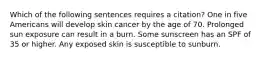 Which of the following sentences requires a citation? One in five Americans will develop skin cancer by the age of 70. Prolonged sun exposure can result in a burn. Some sunscreen has an SPF of 35 or higher. Any exposed skin is susceptible to sunburn.