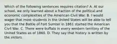 Which of the following sentences requires citation? A. At our school, we only learned about a fraction of the political and economic complexities of the American Civil War. B. I would wager that most students in the United States will be able to tell you that the Battle of Fort Sumter in 1861 started the American Civil War. C. There were buffalo in every western territory of the United States as of 1860. D. They say that history is written by the victors.