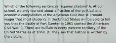 Which of the following sentences requires citation? A. At our school, we only learned about a fraction of the political and economic complexities of the American Civil War. B. I would wager that most students in the United States will be able to tell you that the Battle of Fort Sumter in 1861 started the American Civil War. C. There are buffalo in every western territory of the United States as of 1860. D. They say that history is written by the victors.