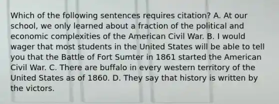 Which of the following sentences requires citation? A. At our school, we only learned about a fraction of the political and economic complexities of the American Civil War. B. I would wager that most students in the United States will be able to tell you that the Battle of Fort Sumter in 1861 started the American Civil War. C. There are buffalo in every western territory of the United States as of 1860. D. They say that history is written by the victors.