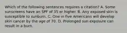 Which of the following sentences requires a citation? A. Some sunscreens have an SPF of 35 or higher. B. Any exposed skin is susceptible to sunburn. C. One in five Americans will develop skin cancer by the age of 70. D. Prolonged sun exposure can result in a burn.