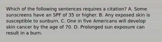 Which of the following sentences requires a citation? A. Some sunscreens have an SPF of 35 or higher. B. Any exposed skin is susceptible to sunburn. C. One in five Americans will develop skin cancer by the age of 70. D. Prolonged sun exposure can result in a burn.