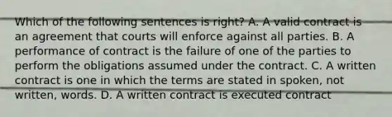 Which of the following sentences is right? A. A valid contract is an agreement that courts will enforce against all parties. B. A performance of contract is the failure of one of the parties to perform the obligations assumed under the contract. C. A written contract is one in which the terms are stated in spoken, not written, words. D. A written contract is executed contract