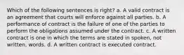 Which of the following sentences is right? a. A valid contract is an agreement that courts will enforce against all parties. b. A performance of contract is the failure of one of the parties to perform the obligations assumed under the contract. c. A written contract is one in which the terms are stated in spoken, not written, words. d. A written contract is executed contract.