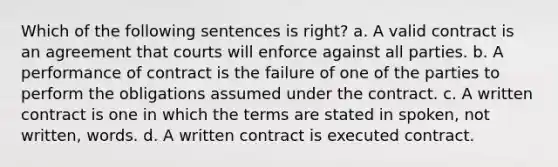 Which of the following sentences is right? a. A valid contract is an agreement that courts will enforce against all parties. b. A performance of contract is the failure of one of the parties to perform the obligations assumed under the contract. c. A written contract is one in which the terms are stated in spoken, not written, words. d. A written contract is executed contract.