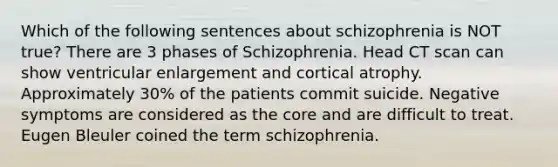 Which of the following sentences about schizophrenia is NOT true? There are 3 phases of Schizophrenia. Head CT scan can show ventricular enlargement and cortical atrophy. Approximately 30% of the patients commit suicide. Negative symptoms are considered as the core and are difficult to treat. Eugen Bleuler coined the term schizophrenia.