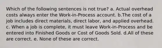 Which of the following sentences is not true? a. Actual overhead costs always enter the Work-in-Process account. b.The cost of a job includes direct materials, direct labor, and applied overhead. c. When a job is complete, it must leave Work-in-Process and be entered into Finished Goods or Cost of Goods Sold. d.All of these are correct. e. None of these are correct.