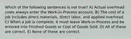 Which of the following sentences is not true? A) Actual overhead costs always enter the Work-in-Process account. B) The cost of a job includes direct materials, direct labor, and applied overhead. C) When a job is complete, it must leave Work-in-Process and be entered into Finished Goods or Cost of Goods Sold. D) All of these are correct. E) None of these are correct.