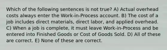 Which of the following sentences is not true? A) Actual overhead costs always enter the Work-in-Process account. B) The cost of a job includes direct materials, direct labor, and applied overhead. C) When a job is complete, it must leave Work-in-Process and be entered into Finished Goods or Cost of Goods Sold. D) All of these are correct. E) None of these are correct.