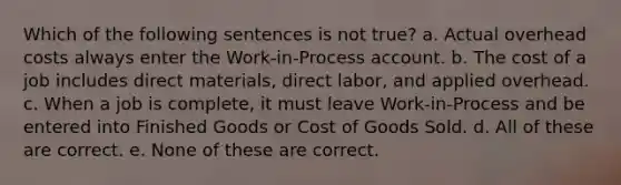 Which of the following sentences is not true? a. Actual overhead costs always enter the Work-in-Process account. b. The cost of a job includes direct materials, direct labor, and applied overhead. c. When a job is complete, it must leave Work-in-Process and be entered into Finished Goods or Cost of Goods Sold. d. All of these are correct. e. None of these are correct.