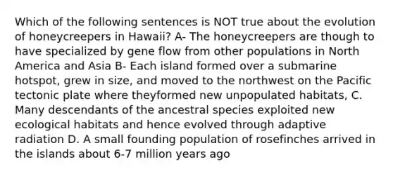 Which of the following sentences is NOT true about the evolution of honeycreepers in Hawaii? A- The honeycreepers are though to have specialized by gene flow from other populations in North America and Asia B- Each island formed over a submarine hotspot, grew in size, and moved to the northwest on the Pacific tectonic plate where theyformed new unpopulated habitats, C. Many descendants of the ancestral species exploited new ecological habitats and hence evolved through adaptive radiation D. A small founding population of rosefinches arrived in the islands about 6-7 million years ago