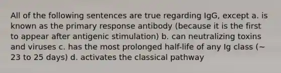 All of the following sentences are true regarding IgG, except a. is known as the primary response antibody (because it is the first to appear after antigenic stimulation) b. can neutralizing toxins and viruses c. has the most prolonged half-life of any Ig class (~ 23 to 25 days) d. activates the classical pathway