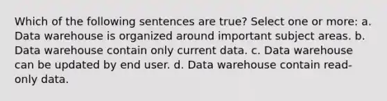 Which of the following sentences are true? Select one or more: a. Data warehouse is organized around important subject areas. b. Data warehouse contain only current data. c. Data warehouse can be updated by end user. d. Data warehouse contain read-only data.