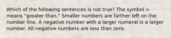 Which of the following sentences is not true? The symbol > means "greater than." Smaller numbers are farther left on the <a href='https://www.questionai.com/knowledge/kXggUsi0FB-number-line' class='anchor-knowledge'>number line</a>. A negative number with a larger numeral is a larger number. All negative numbers are <a href='https://www.questionai.com/knowledge/k7BtlYpAMX-less-than' class='anchor-knowledge'>less than</a> zero.