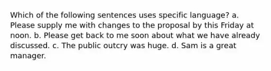 Which of the following sentences uses specific language? a. Please supply me with changes to the proposal by this Friday at noon. b. Please get back to me soon about what we have already discussed. c. The public outcry was huge. d. Sam is a great manager.