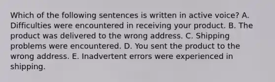 Which of the following sentences is written in active voice? A. Difficulties were encountered in receiving your product. B. The product was delivered to the wrong address. C. Shipping problems were encountered. D. You sent the product to the wrong address. E. Inadvertent errors were experienced in shipping.