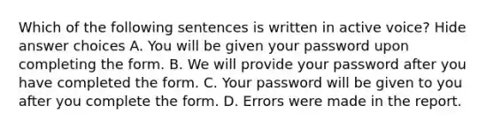 Which of the following sentences is written in active voice? Hide answer choices A. You will be given your password upon completing the form. B. We will provide your password after you have completed the form. C. Your password will be given to you after you complete the form. D. Errors were made in the report.