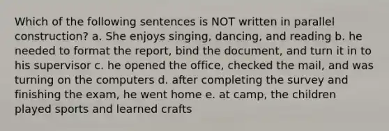 Which of the following sentences is NOT written in parallel construction? a. She enjoys singing, dancing, and reading b. he needed to format the report, bind the document, and turn it in to his supervisor c. he opened the office, checked the mail, and was turning on the computers d. after completing the survey and finishing the exam, he went home e. at camp, the children played sports and learned crafts