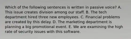 Which of the following sentences is written in passive​ voice? A. This issue creates division among our staff. B. The tech department hired three new employees. C. Financial problems are created by this delay. D. The marketing department is planning a big promotional event. E. We are examining the high rate of security issues with this software.