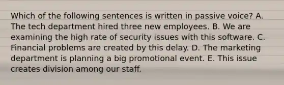 Which of the following sentences is written in passive​ voice? A. The tech department hired three new employees. B. We are examining the high rate of security issues with this software. C. Financial problems are created by this delay. D. The marketing department is planning a big promotional event. E. This issue creates division among our staff.