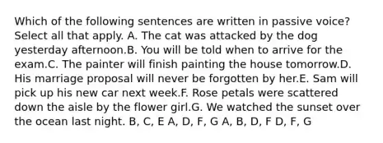 Which of the following sentences are written in passive voice?Select all that apply. A. The cat was attacked by the dog yesterday afternoon.B. You will be told when to arrive for the exam.C. The painter will finish painting the house tomorrow.D. His marriage proposal will never be forgotten by her.E. Sam will pick up his new car next week.F. Rose petals were scattered down the aisle by the flower girl.G. We watched the sunset over the ocean last night. B, C, E A, D, F, G A, B, D, F D, F, G