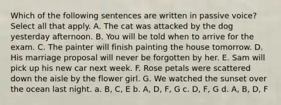 Which of the following sentences are written in passive voice?Select all that apply. A. The cat was attacked by the dog yesterday afternoon. B. You will be told when to arrive for the exam. C. The painter will finish painting the house tomorrow. D. His marriage proposal will never be forgotten by her. E. Sam will pick up his new car next week. F. Rose petals were scattered down the aisle by the flower girl. G. We watched the sunset over the ocean last night. a. B, C, E b. A, D, F, G c. D, F, G d. A, B, D, F