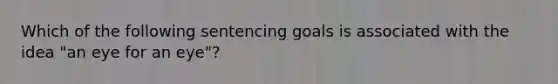 Which of the following sentencing goals is associated with the idea "an eye for an eye"?