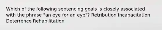 Which of the following sentencing goals is closely associated with the phrase "an eye for an eye"? Retribution Incapacitation Deterrence Rehabilitation