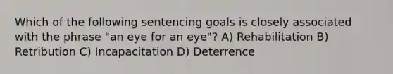 Which of the following sentencing goals is closely associated with the phrase "an eye for an eye"? A) Rehabilitation B) Retribution C) Incapacitation D) Deterrence