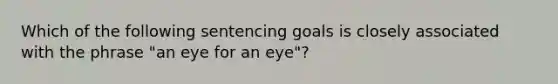 Which of the following sentencing goals is closely associated with the phrase​ "an eye for an​ eye"?